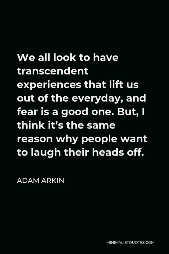 Adam Arkin Quote - We all look to have transcendent experiences that lift us out of the everyday, and fear is a good one. But, I think it’s the same reason why people want to laugh their heads off.