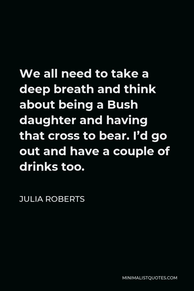 Julia Roberts Quote - We all need to take a deep breath and think about being a Bush daughter and having that cross to bear. I’d go out and have a couple of drinks too.