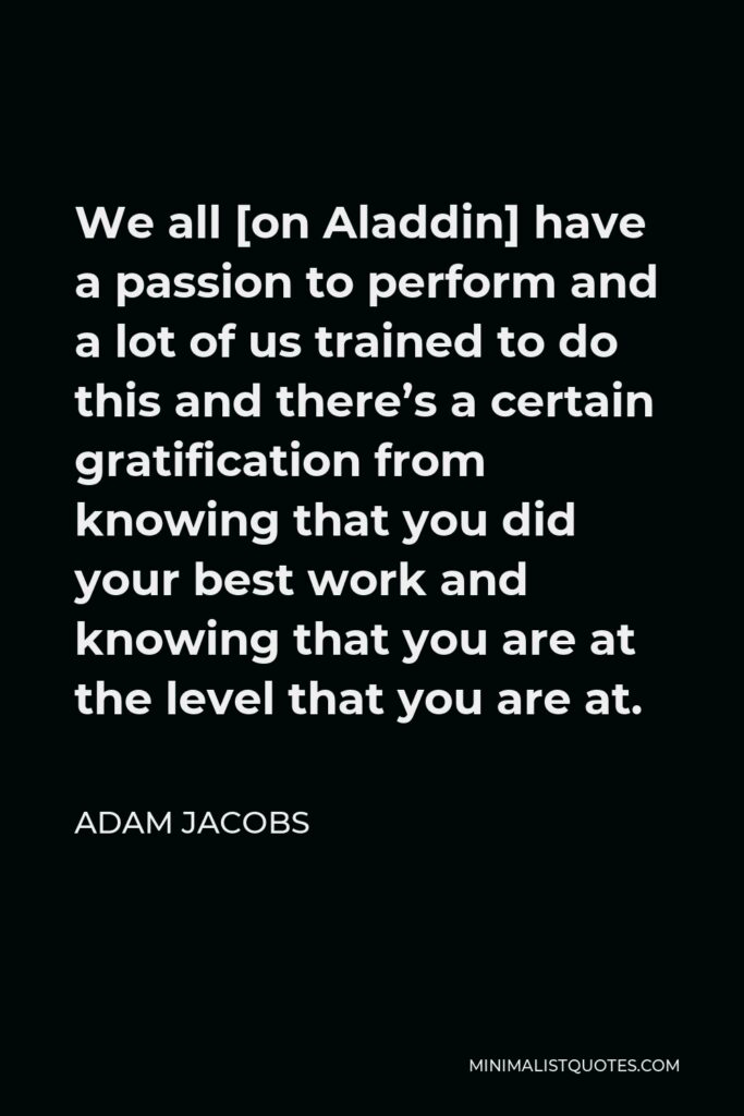 Adam Jacobs Quote - We all [on Aladdin] have a passion to perform and a lot of us trained to do this and there’s a certain gratification from knowing that you did your best work and knowing that you are at the level that you are at.