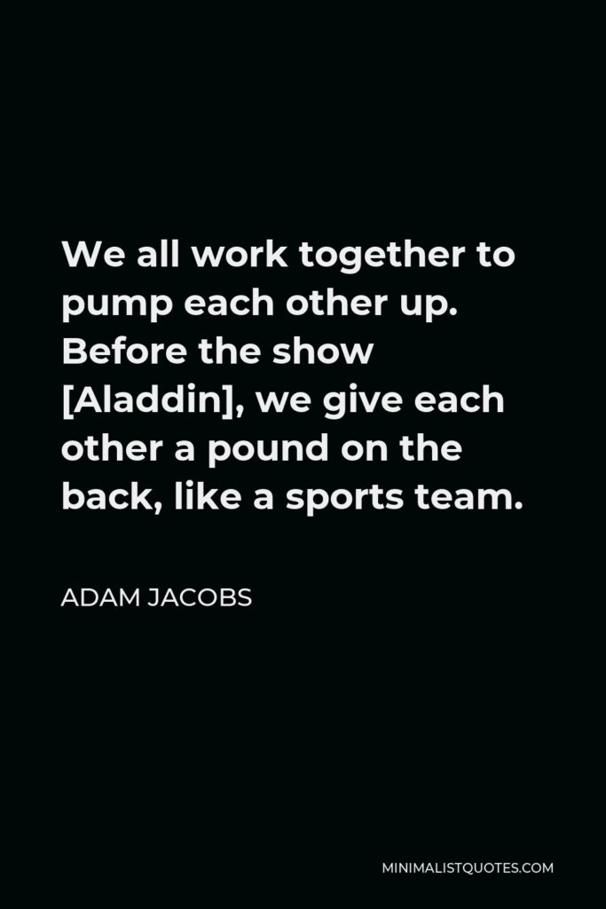 Adam Jacobs Quote - We all work together to pump each other up. Before the show [Aladdin], we give each other a pound on the back, like a sports team.