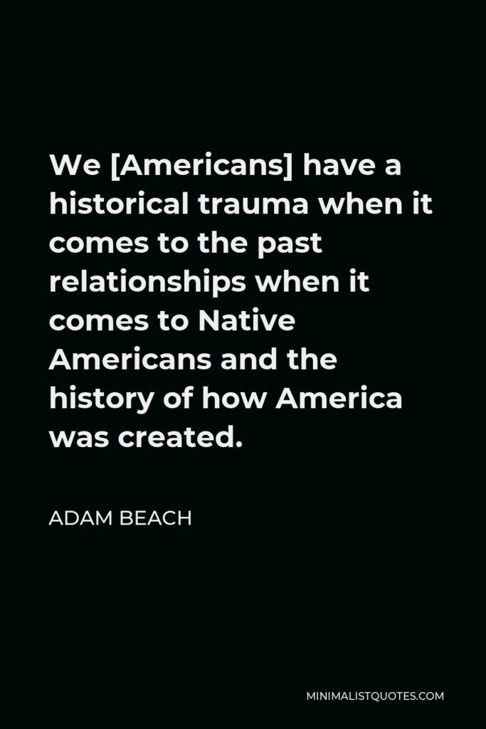 Adam Beach Quote - We [Americans] have a historical trauma when it comes to the past relationships when it comes to Native Americans and the history of how America was created.