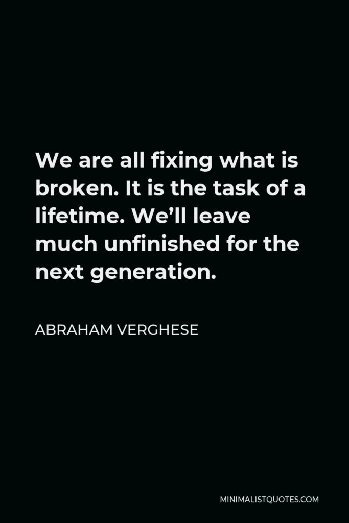 Abraham Verghese Quote - We are all fixing what is broken. It is the task of a lifetime. We’ll leave much unfinished for the next generation.