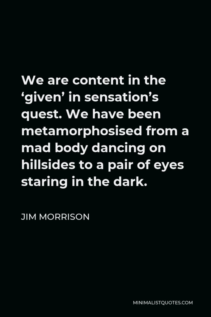 Jim Morrison Quote - We are content in the ‘given’ in sensation’s quest. We have been metamorphosised from a mad body dancing on hillsides to a pair of eyes staring in the dark.