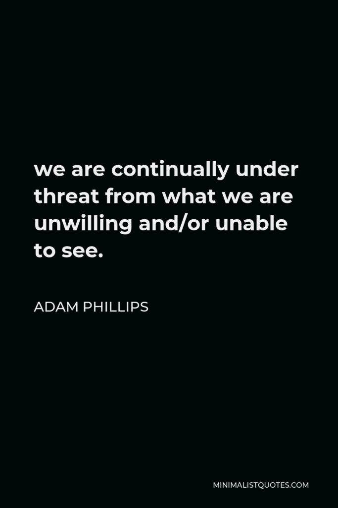Adam Phillips Quote - we are continually under threat from what we are unwilling and/or unable to see.