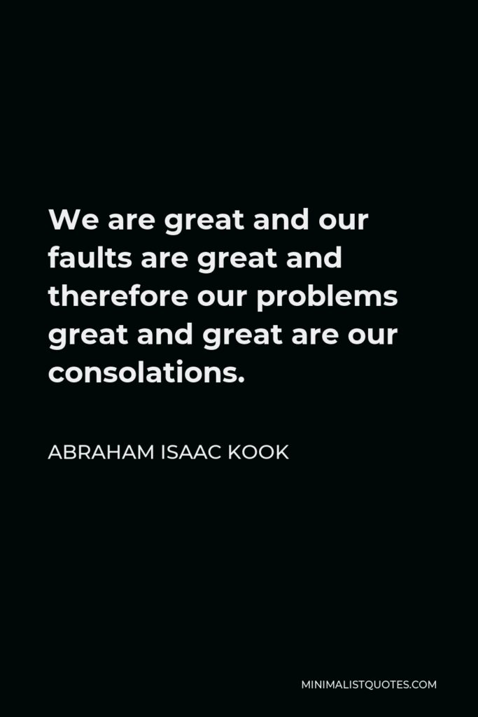 Abraham Isaac Kook Quote - We are great and our faults are great and therefore our problems great and great are our consolations.