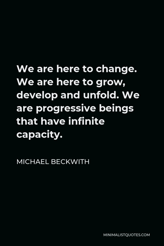 Michael Beckwith Quote - We are here to change. We are here to grow, develop and unfold. We are progressive beings that have infinite capacity.