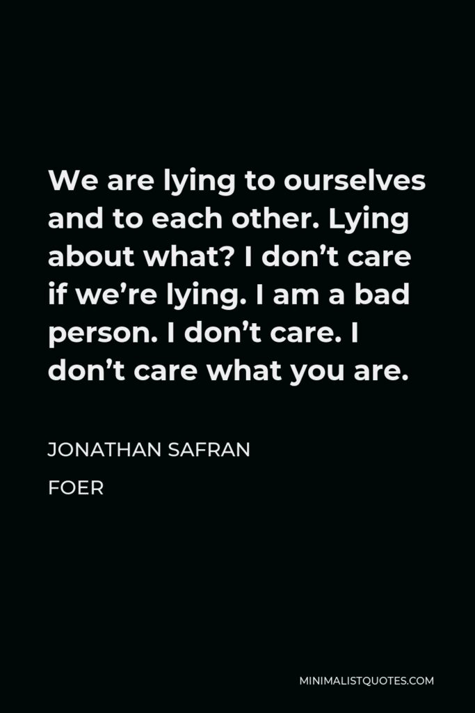 Jonathan Safran Foer Quote - We are lying to ourselves and to each other. Lying about what? I don’t care if we’re lying. I am a bad person. I don’t care. I don’t care what you are.