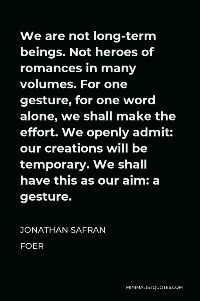 Jonathan Safran Foer Quote - We are not long-term beings. Not heroes of romances in many volumes. For one gesture, for one word alone, we shall make the effort. We openly admit: our creations will be temporary. We shall have this as our aim: a gesture.