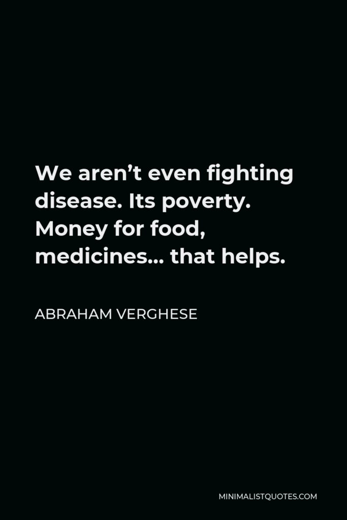 Abraham Verghese Quote - We aren’t even fighting disease. Its poverty. Money for food, medicines… that helps.