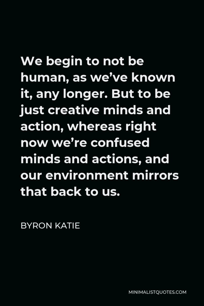 Byron Katie Quote - We begin to not be human, as we’ve known it, any longer. But to be just creative minds and action, whereas right now we’re confused minds and actions, and our environment mirrors that back to us.