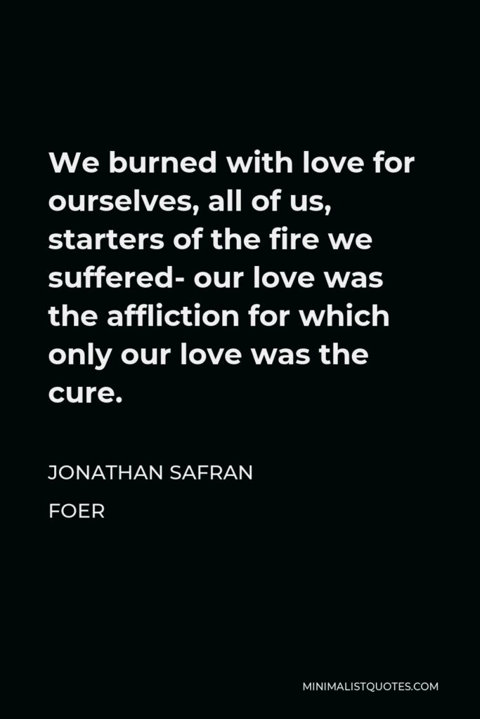 Jonathan Safran Foer Quote - We burned with love for ourselves, all of us, starters of the fire we suffered- our love was the affliction for which only our love was the cure.