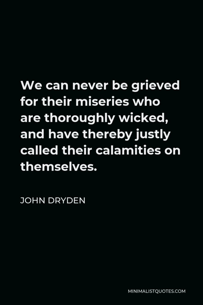 John Dryden Quote - We can never be grieved for their miseries who are thoroughly wicked, and have thereby justly called their calamities on themselves.
