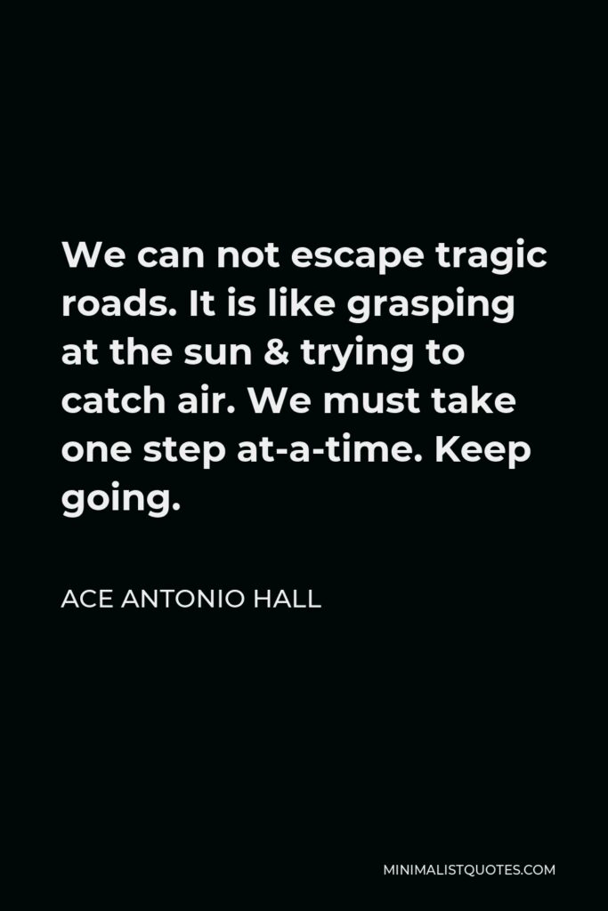 Ace Antonio Hall Quote - We can not escape tragic roads. It is like grasping at the sun & trying to catch air. We must take one step at-a-time. Keep going.