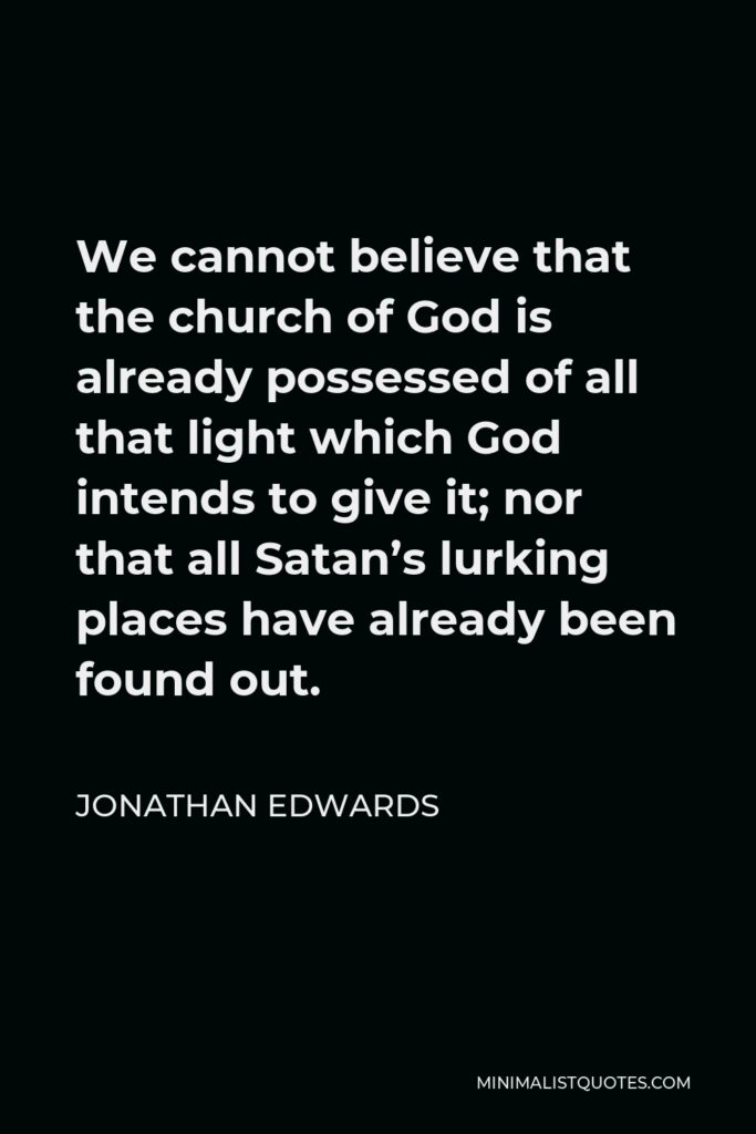 Jonathan Edwards Quote - We cannot believe that the church of God is already possessed of all that light which God intends to give it; nor that all Satan’s lurking places have already been found out.