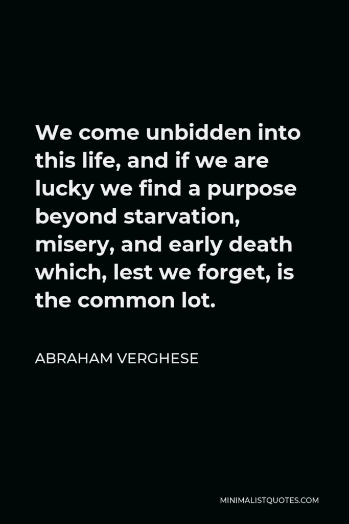 Abraham Verghese Quote - We come unbidden into this life, and if we are lucky we find a purpose beyond starvation, misery, and early death which, lest we forget, is the common lot.