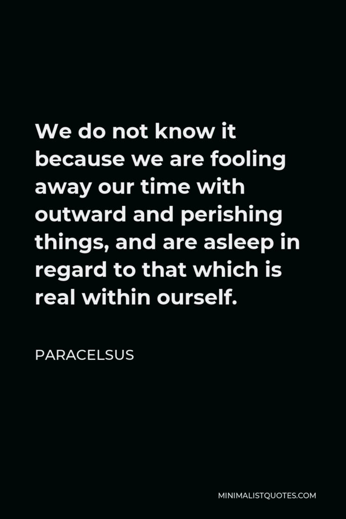 Paracelsus Quote - We do not know it because we are fooling away our time with outward and perishing things, and are asleep in regard to that which is real within ourself.