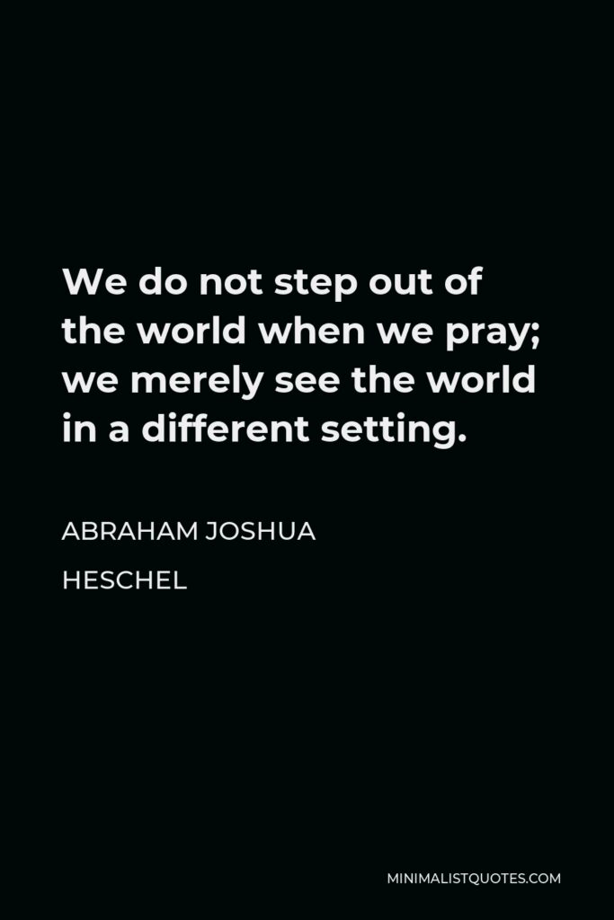 Abraham Joshua Heschel Quote - We do not step out of the world when we pray; we merely see the world in a different setting.