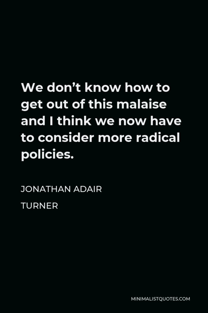 Jonathan Adair Turner Quote - We don’t know how to get out of this malaise and I think we now have to consider more radical policies.