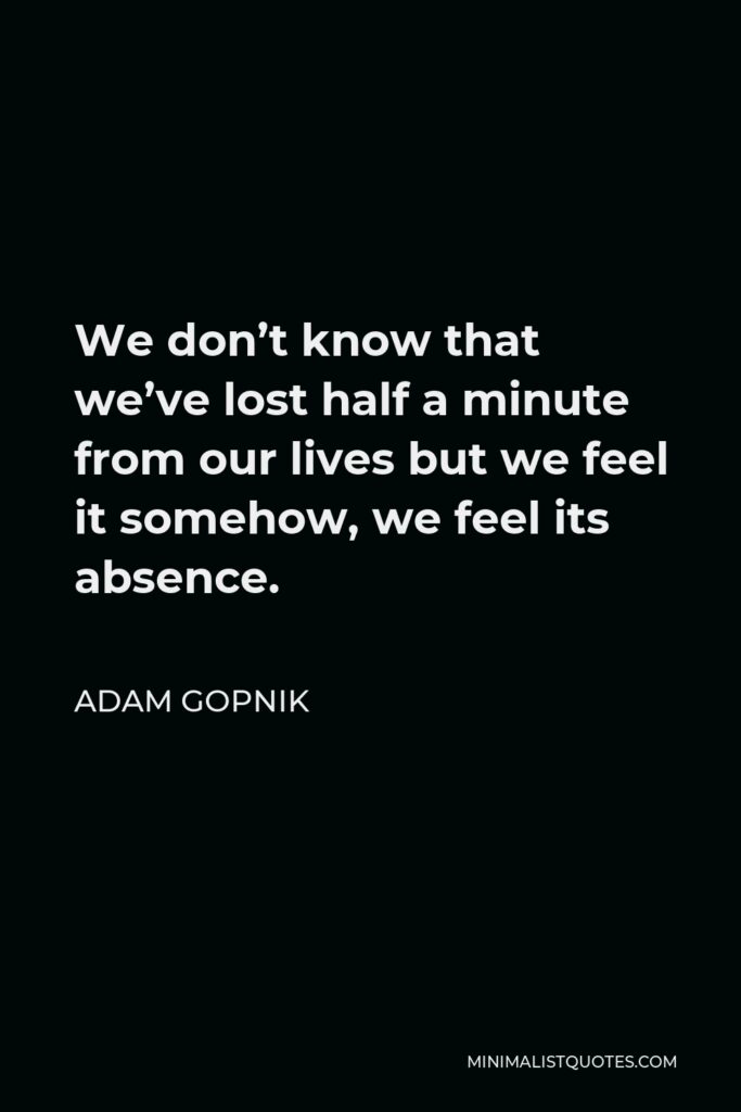 Adam Gopnik Quote - We don’t know that we’ve lost half a minute from our lives but we feel it somehow, we feel its absence.