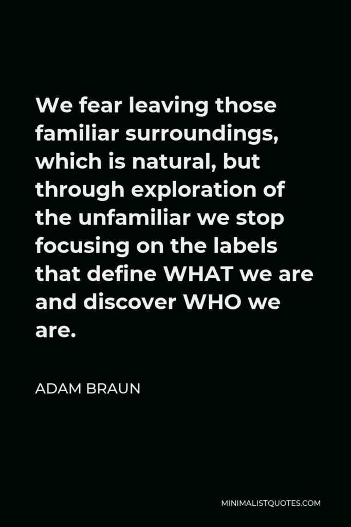 Adam Braun Quote - We fear leaving those familiar surroundings, which is natural, but through exploration of the unfamiliar we stop focusing on the labels that define WHAT we are and discover WHO we are.