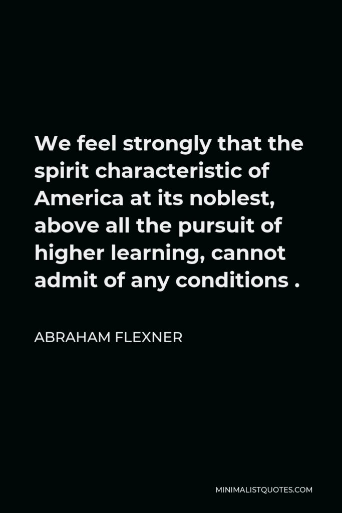 Abraham Flexner Quote - We feel strongly that the spirit characteristic of America at its noblest, above all the pursuit of higher learning, cannot admit of any conditions .
