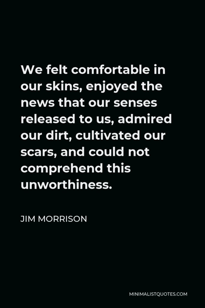 Jim Morrison Quote - We felt comfortable in our skins, enjoyed the news that our senses released to us, admired our dirt, cultivated our scars, and could not comprehend this unworthiness.