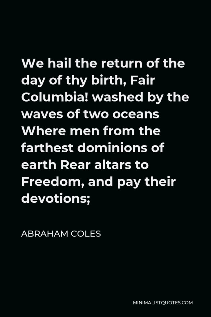 Abraham Coles Quote - We hail the return of the day of thy birth, Fair Columbia! washed by the waves of two oceans Where men from the farthest dominions of earth Rear altars to Freedom, and pay their devotions;