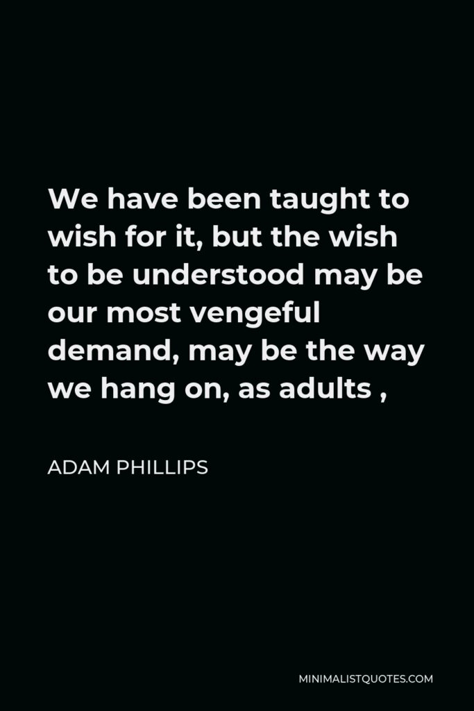Adam Phillips Quote - We have been taught to wish for it, but the wish to be understood may be our most vengeful demand, may be the way we hang on, as adults ,