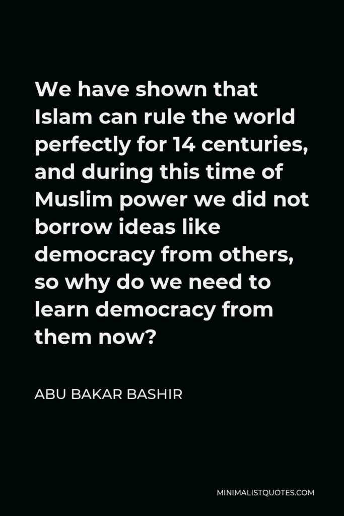 Abu Bakar Bashir Quote - We have shown that Islam can rule the world perfectly for 14 centuries, and during this time of Muslim power we did not borrow ideas like democracy from others, so why do we need to learn democracy from them now?