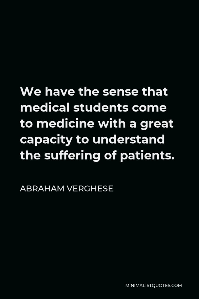 Abraham Verghese Quote - We have the sense that medical students come to medicine with a great capacity to understand the suffering of patients.