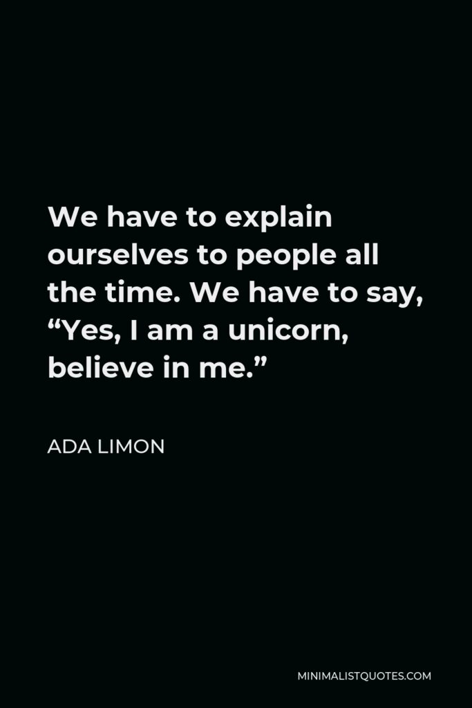 Ada Limon Quote - We have to explain ourselves to people all the time. We have to say, “Yes, I am a unicorn, believe in me.”