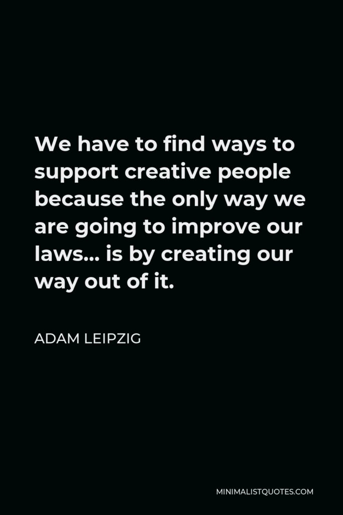 Adam Leipzig Quote - We have to find ways to support creative people because the only way we are going to improve our laws… is by creating our way out of it.