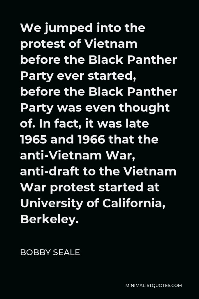Bobby Seale Quote - We jumped into the protest of Vietnam before the Black Panther Party ever started, before the Black Panther Party was even thought of. In fact, it was late 1965 and 1966 that the anti-Vietnam War, anti-draft to the Vietnam War protest started at University of California, Berkeley.