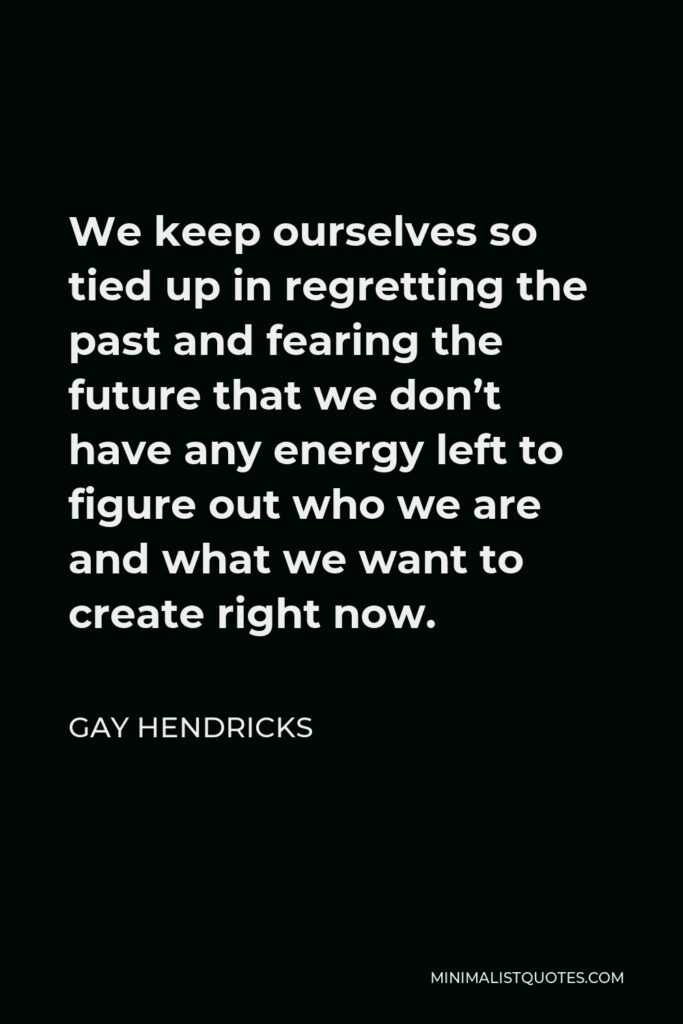 Gay Hendricks Quote - We keep ourselves so tied up in regretting the past and fearing the future that we don’t have any energy left to figure out who we are and what we want to create right now.