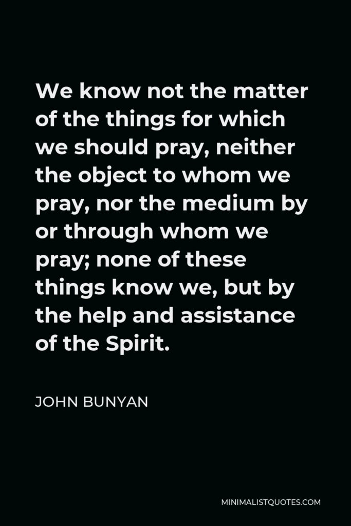 John Bunyan Quote - We know not the matter of the things for which we should pray, neither the object to whom we pray, nor the medium by or through whom we pray; none of these things know we, but by the help and assistance of the Spirit.