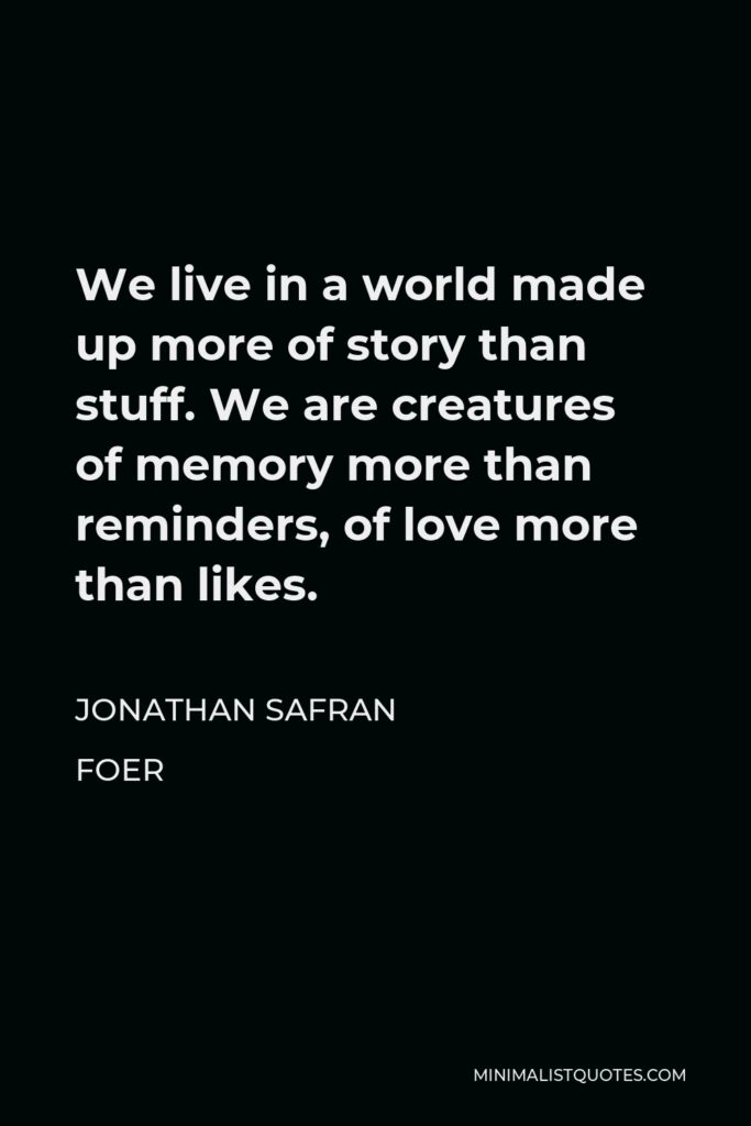 Jonathan Safran Foer Quote - We live in a world made up more of story than stuff. We are creatures of memory more than reminders, of love more than likes.