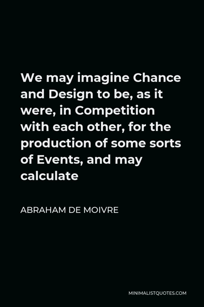 Abraham de Moivre Quote - We may imagine Chance and Design to be, as it were, in Competition with each other, for the production of some sorts of Events, and may calculate