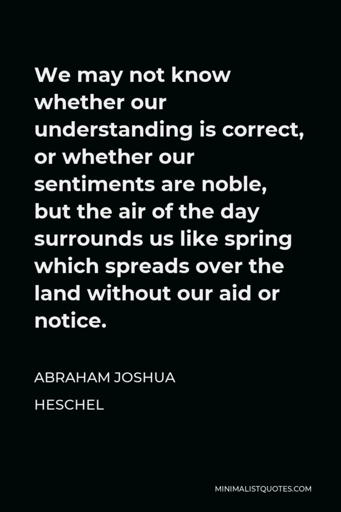 Abraham Joshua Heschel Quote - We may not know whether our understanding is correct, or whether our sentiments are noble, but the air of the day surrounds us like spring which spreads over the land without our aid or notice.
