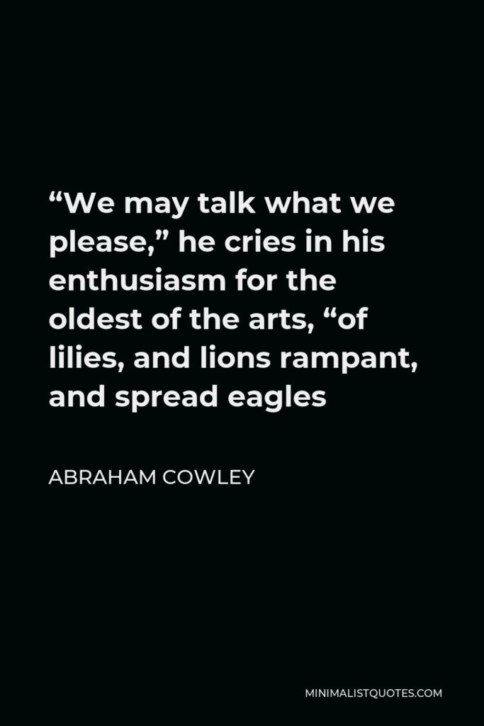 Abraham Cowley Quote - “We may talk what we please,” he cries in his enthusiasm for the oldest of the arts, “of lilies, and lions rampant, and spread eagles