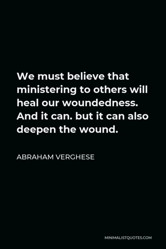 Abraham Verghese Quote - We must believe that ministering to others will heal our woundedness. And it can. but it can also deepen the wound.