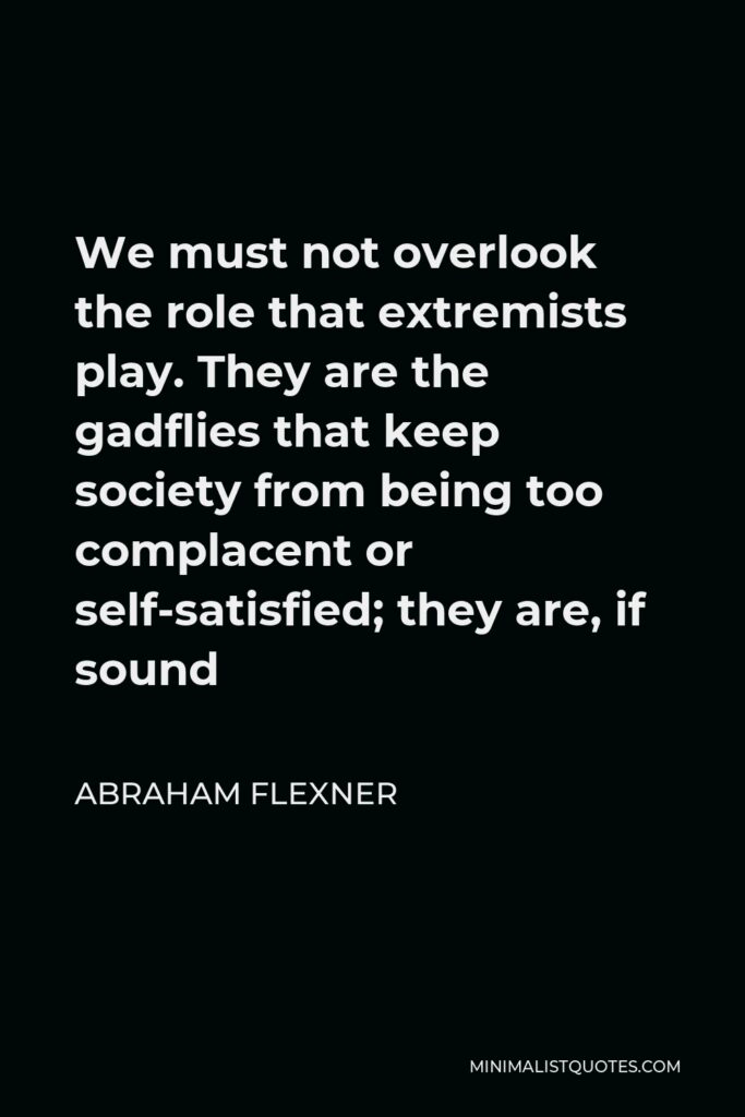 Abraham Flexner Quote - We must not overlook the role that extremists play. They are the gadflies that keep society from being too complacent.