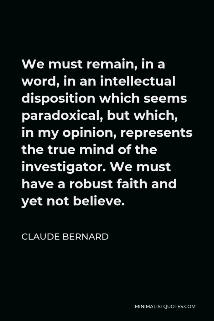 Claude Bernard Quote - We must remain, in a word, in an intellectual disposition which seems paradoxical, but which, in my opinion, represents the true mind of the investigator. We must have a robust faith and yet not believe.