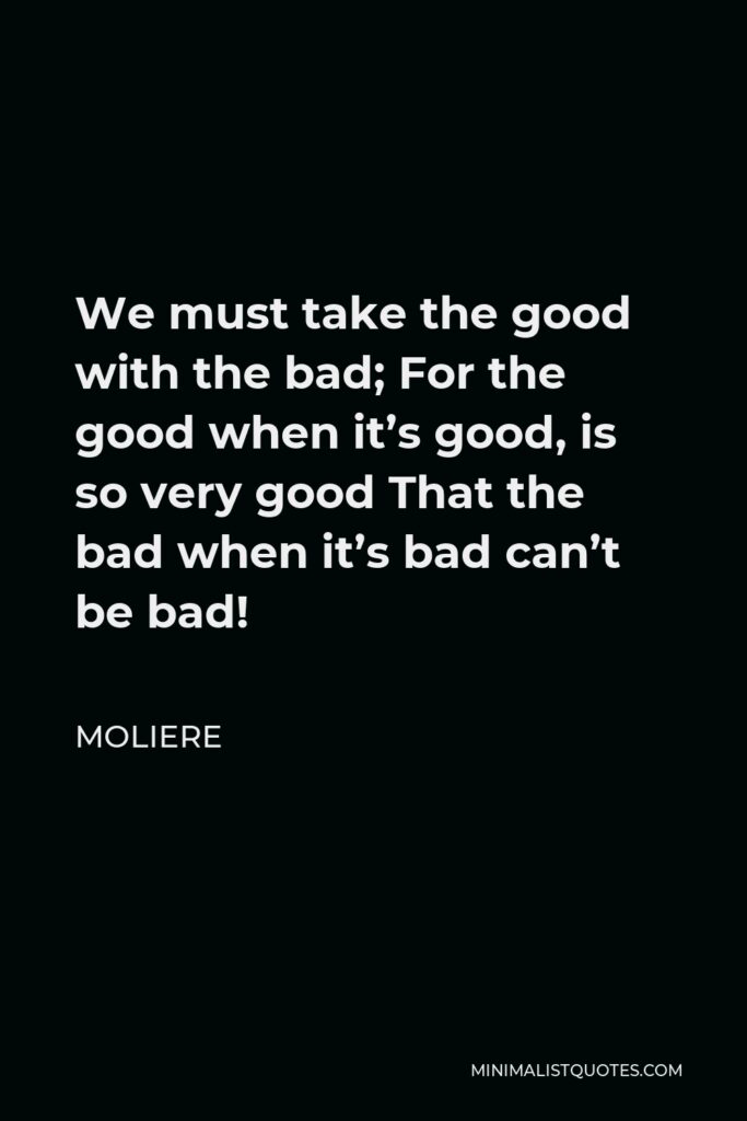 Moliere Quote - We must take the good with the bad; For the good when it’s good, is so very good That the bad when it’s bad can’t be bad!