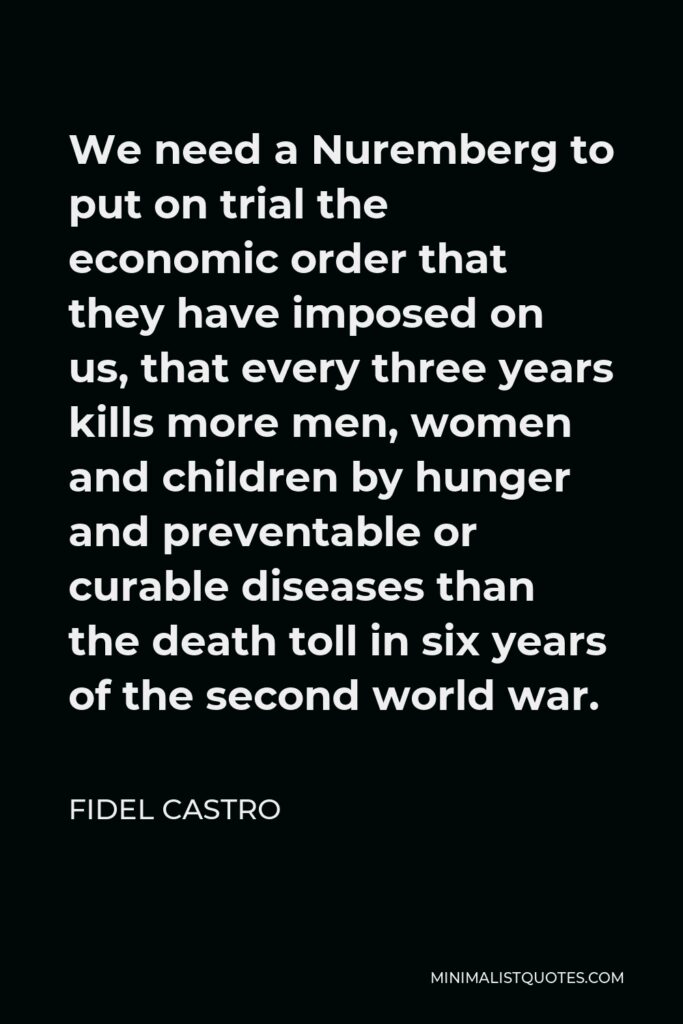 Fidel Castro Quote - We need a Nuremberg to put on trial the economic order that they have imposed on us, that every three years kills more men, women and children by hunger and preventable or curable diseases than the death toll in six years of the second world war.