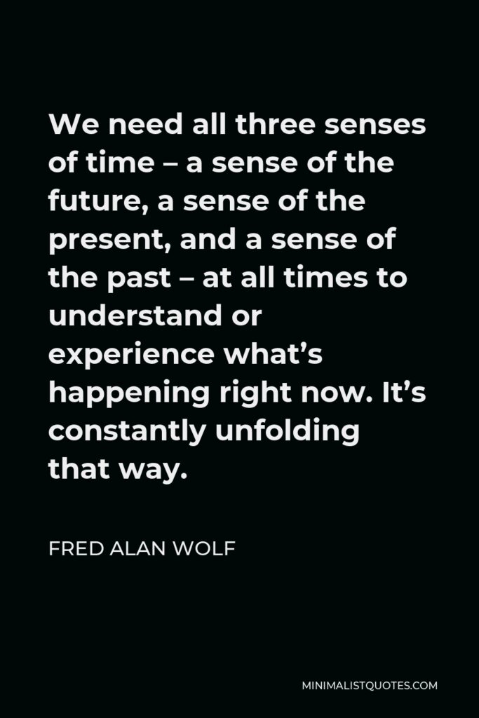 Fred Alan Wolf Quote - We need all three senses of time – a sense of the future, a sense of the present, and a sense of the past – at all times to understand or experience what’s happening right now. It’s constantly unfolding that way.