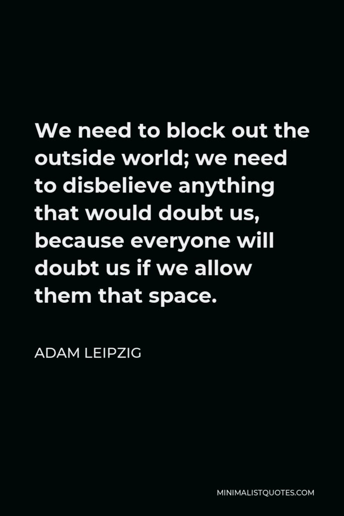 Adam Leipzig Quote - We need to block out the outside world; we need to disbelieve anything that would doubt us, because everyone will doubt us if we allow them that space.