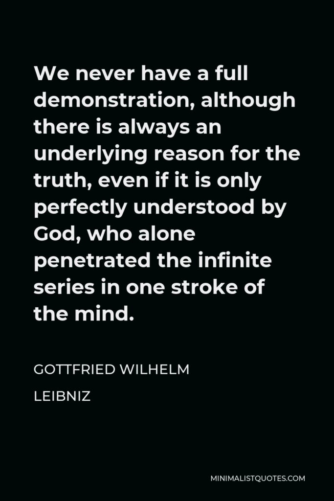Gottfried Leibniz Quote - We never have a full demonstration, although there is always an underlying reason for the truth, even if it is only perfectly understood by God, who alone penetrated the infinite series in one stroke of the mind.