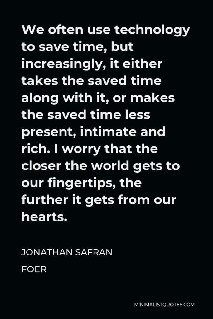 Jonathan Safran Foer Quote - We often use technology to save time, but increasingly, it either takes the saved time along with it, or makes the saved time less present, intimate and rich. I worry that the closer the world gets to our fingertips, the further it gets from our hearts.