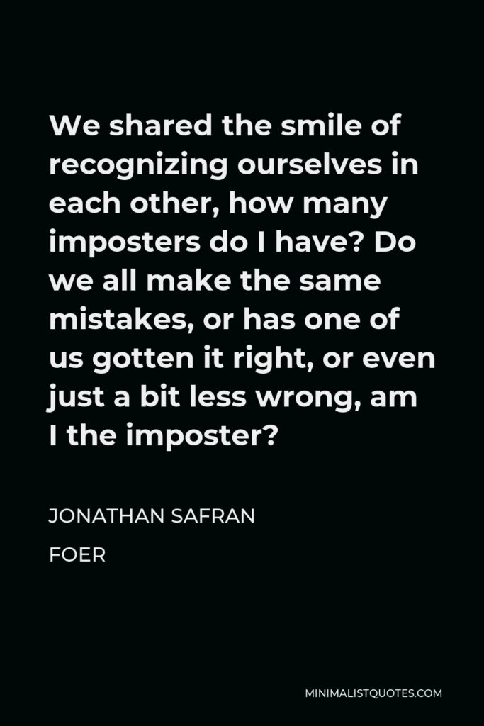 Jonathan Safran Foer Quote - We shared the smile of recognizing ourselves in each other, how many imposters do I have? Do we all make the same mistakes, or has one of us gotten it right, or even just a bit less wrong, am I the imposter?