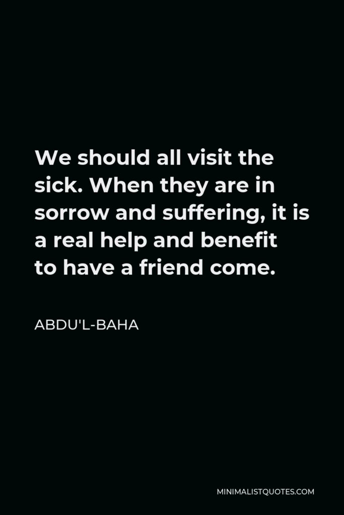 Abdu'l-Baha Quote - We should all visit the sick. When they are in sorrow and suffering, it is a real help and benefit to have a friend come.